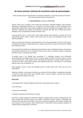 28 - Método introdutório para Flauta Transversal - Nilson Mascolo Filho
18. Como amenizar sintomas de nervosismo antes de apresentações
(Texto enviado ao grupo "flautanarede" em resposta às perguntas: "O que fazer quando se tem boca
seca na hora de tocar? Como se concentrar? ")
Por Renato Kimachi, revisado em 08/10/2009
Quanto à boca seca e qualquer outro sintoma de nervosismo: respiração ofegante, mãos trêmulas,
taquicardia, transpiração excessiva, etc...é essencial, em primeiro lugar, se sentir preparado para a
apresentação. Obviamente requer estudo inteligente e não mera repetição de passagens difíceis sem a
paciência e sabedoria para estudar em andamento mais lento. Sem falar que é irritante para quem é
obrigado a ouvir, principalmente quando sai sempre "sujo".
É preciso dormir bem na noite anterior. Não estudar demais (nem adianta) na véspera. No dia da
apresentação apenas relaxar, namorar, evitar stress, fazer um pouco de sonoridade, escalas e rever
algumas passagens.
Todos os sintomas de nervosismo estarão presentes na hora da apresentação em maior ou menor grau.
O importante é focalizar os pensamentos para a música, o que diminuirá o grau de nervosismo. Estando
bem preparado, é claro.
Concentração não é antônimo de relaxamento físico! Deve-se sentir relaxado fisicamente, mas atento e
concentrado mentalmente. Isto é importante! Sentir-se já no palco, à vontade, confiante e preparado
para fazer música e não apenas tocar notas.
A primeira coisa a ser afetada pelo nervosismo é a respiração. Respirar mais lentamente
(profundamente mas devagar) antes de entrar no palco, ajuda a controlar o estresse. Soltar o ar cada
vez mais lentamente, o que colabora para a diminuição dos batimentos cardíacos. Depois transferir o
controle do ar para o instrumento: começar com pequenos pulsos de ar, sem vibrato e ir sustentando
cada vez mais o som, em dinâmica "p".
Outra questão é comer ou tocar de estômago vazio? Eu prefiro jantar antes. Claro que com certa
antecedência.
Depois da refeição o corpo produz hormônios que acalmam. Daí fica perfeito: a ansiedade é diminuída,
o sintoma de boca seca diminui pela salivação maior e sente-se melhor a barriga. Mas evitemos
feijoada, pode pesar demais e dar sono.
Resumindo:
1-) Se preparar bem. (estudo inteligente, dormir bem, não estudar demais, relaxar...)
2-) Se concentrar.
3-) Jantar com moderação.
4-) Respirar calmamente antes de entrar no palco.
Se preferir o inderal, propanolol e calmantes consulte um médico antes! Eu tomei o propanolol em uma
única ocasião (meu primeiro concurso em 1989) e realmente funciona quanto à diminuição dos
sintomas, mas senti tudo muito artificial. Tanto que nos dois anos seguintes, sem qualquer remédio, tive
mais sucesso em meus concursos. Quem sabe funcione ir diminuindo a dose aos poucos enquanto, ao
mesmo tempo, se prepara bem e concentra.
 