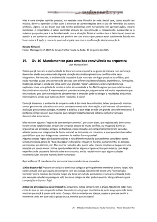 29 - Método introdutório para Flauta Transversal - Nilson Mascolo Filho
Mas é uma simples opinião pessoal, na verdade uma filosofia de vida: decidi que, como escolhi ser
músico, deveria aprender a lidar com o estresse de apresentações sem o uso de remédios ou outros
artifícios. Agora, se eu disser que não tenho problemas com nervosismo em apresentações, estarei
mentindo. O importante é saber controlar através de concentração e relaxamento. Apresentar-se o
máximo que puder para ir se familiarizando com a situação. Música também tem o lado visual: quem vai
assistir a um concerto certamente vai preferir ver um artista que parece estar totalmente focado em
fazer música. E após o concerto quer voltar para casa com a confirmação desta sensação.a
Renato Kimachi
Fonte: Mensagem nº 3807 do Grupo Yahho Flauta na Rede. 23 de junho de 2005
19. Os 10 Mandamentos para uma boa convivência na orquestra
por Marcos Kiehl
Todos que já tiveram a oportunidade de tocar em uma orquestra ou grupo de câmara com certeza já
devem ter vivido ou presenciado alguma situação de constrangimento ou conflito entre seus
integrantes. Na verdade, o ambiente da orquestra é por natureza um lugar propício a conflitos, pois
estão reunidas quase uma centena de pessoas com diferentes personalidades, experiências, formações,
modos de pensar e, ainda por cima, com seus grandes "egos". Adicione a estes ingredientes já
explosivos mais uma pitada de tensão e outra de ansiedade e fica fácil imaginar porque estamos aqui
discutindo este assunto. É mesmo natural que eles aconteçam, e quem sabe até muito importante que
eles existam, pois com variedade de pensamentos e emoções pode-se chegar a resultados ainda mais
interessantes, desde que tudo seja bem resolvido, é claro!
Como já dissemos, o ambiente da orquestra não é dos mais descontraídos, talvez porque nós músicos
somos geralmente cobrados e estamos constantemente sob observação, e até mesmo sob constante
avaliação pelos nossos colegas, maestros e público, o que exige de nós um grande controle emocional. É
portanto compreensível que músicos que estejam trabalhando sob estresse sofram eventuais
descontroles emocionais.
Mas existem algumas "regras de bom comportamento", por assim dizer, que regidas pelo bom senso
foram sendo estabelecidas através do tempo (e depois de muito conflito, eu imagino!). Como as
orquestras são entidades antigas, de tradição, estas etiquetas de comportamento foram passadas
adiante pelos seus integrantes de forma natural, se tornando um consenso, e que quando observadas
possibilitam que seus integrantes convivam da melhor forma possível.
Algumas destas regras são bastante óbvias e não diferem muito do que podemos considerar como
sendo princípios gerais de "boa educação" e disciplina: chegar no horário, cumprimentar os colegas,
permanecer em silêncio, etc. Mas outros cuidados são, quem sabe, menos intuitivos e requerem uma
atenção um pouco maior. Já tive oportunidade de ler alguns artigos escritos por músicos com larga
experiência de orquestra falando sobre este assunto, então resolvi reunir aqui algumas destas
recomendações de uma maneira bem humorada:
Aqui estão os 10 mandamentos para uma boa convivência na orquestra:
1.Não disputarás! Procure ser solidário com seus colegas e principalmente membros do seu naipe, não
existe atitude pior que aquela de competir com seu colega. Geralmente existe uma "competição
inerente" entre músicos do mesmo naipe, ela deve ser evitada ao máximo e nunca incentivada. Evite
por exemplo estudar as passagens solo dos seus colegas se eles podem ouvi-lo. Isto geralmente gera
competição e disputa. Fuja!
2.Não vos anteciparás a seus irmãos! Na orquestra, esteja sempre com o grupo. Não tente estar mais
certo do que os outros quando estiver tocando em um grupo, mantenha-se junto ao grupo e não tente
mostrar que você é quem está certo. Ou seja, não se antecipe no ataque, espere e procure sentir o
momento certo em que todo o grupo ataca, mesmo que atrasado!
 