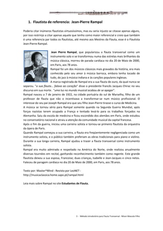 3 - Método introdutório para Flauta Transversal - Nilson Mascolo Filho
1. Flautista de referencia: Jean-Pierre Rampal
Poderia citar inúmeros flautistas virtuosíssimos, mas eu seria injusto se citasse apenas alguns,
por isso restrinjo a citar apenas aquele que tenho como maior referencial e creio que também
é uma referencia par todos os flautistas, até mesmo aos Mestres da Flauta, esse é o Flautista
Jean-Pierre Rampal.
Jean Pierre Rampal, que popularizou a flauta transversal como um
instrumento solo e se transformou numa das estrelas mais brilhantes da
música clássica, morreu de parada cardíaca no dia 20 de Maio de 2000,
em Paris, aos 78 anos.
Rampal foi um dos músicos clássicos mais gravados da história, era mais
conhecido pelo seu amor à música barroca, embora tenha tocado de
tudo, do jazz à música indiana e às canções populares inglesas.
A marca registrada de Rampal era a sua flauta de ouro, da qual nunca se
separou. "a sua flauta... falava ao coração" disse o presidente francês Jacques Chirac no seu
discurso em sua morte. "uma luz no mundo musical acabou de se apagar".
Rampal nasceu a 7 de janeiro de 1922, na cidade portuária do sul de Marselha, filho de um
professor de flauta que não o incentivava a transformar-se num músico profissional. O
interesse do seu pai Joseph Rampal era que seu filho Jean-Pierre tirasse o curso de Medicina.
A música se tornou sério para Rampal somente quando na Segunda Guerra Mundial, após
forças nazistas terem ocupado a França e tentado levá-lo para os trabalhos forçados na
Alemanha. Saiu da escola de medicina e ficou escondido dos alemães em Paris, onde estudou
no conservatório nacional e atraiu a atenção da comunidade musical da capital francesa.
Após o fim da guerra, iniciou uma carreira solista e tornou-se primeiro flautista da orquestra
da ópera de Paris.
Quando Rampal começou a sua carreira, a flauta era freqüentemente negligenciada como um
instrumento solista, e o público também preferiam as obras tradicionais para piano e violino.
Durante a sua longa carreira, Rampal ajudou a trazer a flauta transversal como instrumento
solista.
Rampal era muito admirado e respeitado na América do Norte, onde realizou anualmente
diversas tournées em recital, ganhando reconhecimento também como regente. Este grande
flautista deixou a sua esposa, Francoise; duas crianças, Isabelle e Jean-Jacques e cinco netos.
Faleceu de paragem cardíaca no dia 20 de Maio de 2000, em Paris, aos 78 anos.
Texto por: Master^Mind - Revisto por LeoNET -
http://musicaclassica.home.sapo.pt/rampal.html
Leia mais sobre Rampal no site Estudantes de Flauta.
 
