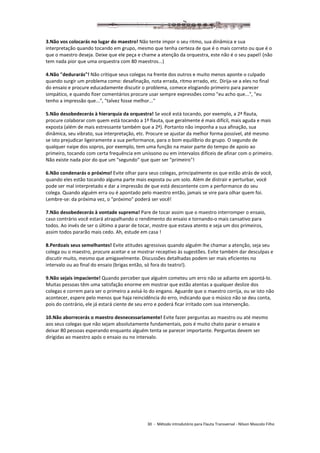 30 - Método introdutório para Flauta Transversal - Nilson Mascolo Filho
3.Não vos colocarás no lugar do maestro! Não tente impor o seu ritmo, sua dinâmica e sua
interpretação quando tocando em grupo, mesmo que tenha certeza de que é o mais correto ou que é o
que o maestro deseja. Deixe que ele peça e chame a atenção da orquestra, este não é o seu papel! (não
tem nada pior que uma orquestra com 80 maestros...)
4.Não "dedurarás"! Não critique seus colegas na frente dos outros e muito menos aponte o culpado
quando surgir um problema como: desafinação, nota errada, ritmo errado, etc. Dirija-se a eles no final
do ensaio e procure educadamente discutir o problema, comece elogiando primeiro para parecer
simpático, e quando fizer comentários procure usar sempre expressões como "eu acho que...", "eu
tenho a impressão que...", "talvez fosse melhor..."
5.Não desobedecerás à hierarquia da orquestra! Se você está tocando, por exemplo, a 2ª flauta,
procure colaborar com quem está tocando a 1ª flauta, que geralmente é mais difícil, mais aguda e mais
exposta (além de mais estressante também que a 2ª). Portanto não imponha a sua afinação, sua
dinâmica, seu vibrato, sua interpretação, etc. Procure se ajustar da melhor forma possível, até mesmo
se isto prejudicar ligeiramente a sua performance, para o bom equilíbrio do grupo. O segundo de
qualquer naipe dos sopros, por exemplo, tem uma função na maior parte do tempo de apoio ao
primeiro, tocando com certa frequência em uníssono ou em intervalos difíceis de afinar com o primeiro.
Não existe nada pior do que um "segundo" que quer ser "primeiro"!
6.Não condenarás o próximo! Evite olhar para seus colegas, principalmente os que estão atrás de você,
quando eles estão tocando alguma parte mais exposta ou um solo. Além de distrair e perturbar, você
pode ser mal interpretado e dar a impressão de que está descontente com a performance do seu
colega. Quando alguém erra ou é apontado pelo maestro então, jamais se vire para olhar quem foi.
Lembre-se: da próxima vez, o "próximo" poderá ser você!
7.Não desobedecerás à vontade suprema! Pare de tocar assim que o maestro interromper o ensaio,
caso contrário você estará atrapalhando o rendimento do ensaio e tornando-o mais cansativo para
todos. Ao invés de ser o último a parar de tocar, mostre que estava atento e seja um dos primeiros,
assim todos pararão mais cedo. Ah, estude em casa !
8.Perdoais seus semelhantes! Evite atitudes agressivas quando alguém lhe chamar a atenção, seja seu
colega ou o maestro, procure aceitar e se mostrar receptivo às sugestões. Evite também dar desculpas e
discutir muito, mesmo que amigavelmente. Discussões detalhadas podem ser mais eficientes no
intervalo ou ao final do ensaio (brigas então, só fora do teatro!).
9.Não sejais impaciente! Quando perceber que alguém cometeu um erro não se adiante em apontá-lo.
Muitas pessoas têm uma satisfação enorme em mostrar que estão atentas a qualquer deslize dos
colegas e correm para ser o primeiro a avisá-lo do engano. Aguarde que o maestro corrija, ou se isto não
acontecer, espere pelo menos que haja reincidência do erro, indicando que o músico não se deu conta,
pois do contrário, ele já estará ciente de seu erro e poderá ficar irritado com sua intervenção.
10.Não aborrecerás o maestro desnecessariamente! Evite fazer perguntas ao maestro ou até mesmo
aos seus colegas que não sejam absolutamente fundamentais, pois é muito chato parar o ensaio e
deixar 80 pessoas esperando enquanto alguém tenta se parecer importante. Perguntas devem ser
dirigidas ao maestro após o ensaio ou no intervalo.
 