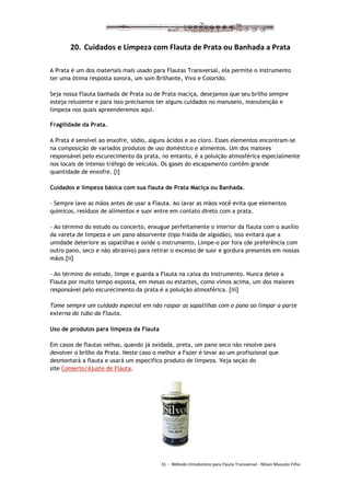 31 - Método introdutório para Flauta Transversal - Nilson Mascolo Filho
20. Cuidados e Limpeza com Flauta de Prata ou Banhada a Prata
A Prata é um dos materiais mais usado para Flautas Transversal, ela permite o instrumento
ter uma ótima resposta sonora, um som Brilhante, Vivo e Colorido.
Seja nossa Flauta banhada de Prata ou de Prata maciça, desejamos que seu brilho sempre
esteja reluzente e para isso precisamos ter alguns cuidados no manuseio, manutenção e
limpeza nos quais apreenderemos aqui.
Fragilidade da Prata.
A Prata é sensível ao enxofre, sódio, alguns ácidos e ao cloro. Esses elementos encontram-se
na composição de variados produtos de uso doméstico e alimentos. Um dos maiores
responsável pelo escurecimento da prata, no entanto, é a poluição atmosférica especialmente
nos locais de intenso tráfego de veículos. Os gases do escapamento contêm grande
quantidade de enxofre. [i]
Cuidados e limpeza básica com sua flauta de Prata Maciça ou Banhada.
- Sempre lave as mãos antes de usar a Flauta. Ao lavar as mãos você evita que elementos
químicos, resíduos de alimentos e suor entre em contato direto com a prata.
- Ao término do estudo ou concerto, enxugue perfeitamente o interior da flauta com o auxílio
da vareta de limpeza e um pano absorvente (tipo fralda de algodão), isso evitará que a
umidade deteriore as sapatilhas e oxide o instrumento. Limpe-o por fora (de preferência com
outro pano, seco e não abrasivo) para retirar o excesso de suor e gordura presentes em nossas
mãos.[ii]
- Ao término do estudo, limpe e guarda a Flauta na caixa do instrumento. Nunca deixe a
Flauta por muito tempo exposta, em mesas ou estantes, como vimos acima, um dos maiores
responsável pelo escurecimento da prata é a poluição atmosférica. [iii]
Tome sempre um cuidado especial em não raspar as sapatilhas com o pano ao limpar a parte
externa do tubo da Flauta.
Uso de produtos para limpeza da Flauta
Em casos de flautas velhas, quando já oxidada, preta, um pano seco não resolve para
devolver o brilho da Prata. Neste caso o melhor a Fazer é levar ao um profissional que
desmontará a flauta e usará um especifico produto de limpeza. Veja seção do
site Conserto/Ajuste de Flauta.
 
