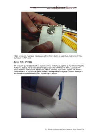 33 - Método introdutório para Flauta Transversal - Nilson Mascolo Filho
Não é necessário fazer este tipo de procedimento em todas as sapatilhas, mas somente nas
que estão encharcadas.
Casos mais críticos
Em casos em que a sapatilhas fica excessivamente encharcada, apenas o Papel finíssimo para
Fumo não resolve, neste caso usa-se um pouco de Talco neutro ou de Bebê. Coloque um
pouco de Talco neutro ou de Bebê sobre o Papel finíssimo para Fumo, espalhe um pouco e
coloque abaixo da sapatilha e aperte a chave, em seguida retire o papel. O Talco irá sugar o
excesso de umidade nas sapatilhas. Observe figura abaixo:
 