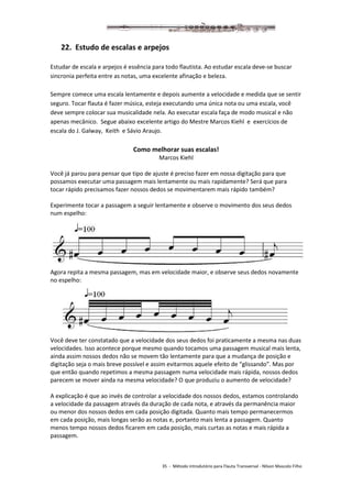 35 - Método introdutório para Flauta Transversal - Nilson Mascolo Filho
22. Estudo de escalas e arpejos
Estudar de escala e arpejos é essência para todo flautista. Ao estudar escala deve-se buscar
sincronia perfeita entre as notas, uma excelente afinação e beleza.
Sempre comece uma escala lentamente e depois aumente a velocidade e medida que se sentir
seguro. Tocar flauta é fazer música, esteja executando uma única nota ou uma escala, você
deve sempre colocar sua musicalidade nela. Ao executar escala faça de modo musical e não
apenas mecânico. Segue abaixo excelente artigo do Mestre Marcos Kiehl e exercícios de
escala do J. Galway, Keith e Sávio Araujo.
Como melhorar suas escalas!
Marcos Kiehl
Você já parou para pensar que tipo de ajuste é preciso fazer em nossa digitação para que
possamos executar uma passagem mais lentamente ou mais rapidamente? Será que para
tocar rápido precisamos fazer nossos dedos se movimentarem mais rápido também?
Experimente tocar a passagem a seguir lentamente e observe o movimento dos seus dedos
num espelho:
Agora repita a mesma passagem, mas em velocidade maior, e observe seus dedos novamente
no espelho:
Você deve ter constatado que a velocidade dos seus dedos foi praticamente a mesma nas duas
velocidades. Isso acontece porque mesmo quando tocamos uma passagem musical mais lenta,
ainda assim nossos dedos não se movem tão lentamente para que a mudança de posição e
digitação seja o mais breve possível e assim evitarmos aquele efeito de “glissando”. Mas por
que então quando repetimos a mesma passagem numa velocidade mais rápida, nossos dedos
parecem se mover ainda na mesma velocidade? O que produziu o aumento de velocidade?
A explicação é que ao invés de controlar a velocidade dos nossos dedos, estamos controlando
a velocidade da passagem através da duração de cada nota, e através da permanência maior
ou menor dos nossos dedos em cada posição digitada. Quanto mais tempo permanecermos
em cada posição, mais longas serão as notas e, portanto mais lenta a passagem. Quanto
menos tempo nossos dedos ficarem em cada posição, mais curtas as notas e mais rápida a
passagem.
 