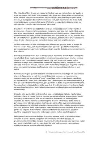36 - Método introdutório para Flauta Transversal - Nilson Mascolo Filho
Mas é tão óbvio! Sim, deveria ser, mas eu tenho observado que muitos alunos são levados a
achar que quanto mais rápida uma passagem, mais rápido seus dedos devem se movimentar,
e que somente a velocidade dos dedos é responsável pela velocidade da passagem. Desta
maneira, o aluno poderá desenvolver uma técnica ruim, com movimentos dos dedos muito
mais rápidos que o necessário. Este aluno dificilmente conseguirá uma boa sincronia e sua
digitação ficará também mais barulhenta e “percussiva”.
É saudável e importante que trabalhemos para que nossos dedos sejam sempre rápidos e
precisos, mas é fundamental entender que o mecanismo para tocar mais rápido não é apenas
este, e que a velocidade de execução depende muito mais do sincronismo e da antecipação
dos movimentos dos dedos que de sua velocidade. Esta velocidade, por sua vez, também deve
ter um limite humano que dificilmente pode ser superada, e se tentarmos forçar nosso estudo
nesta direção estaremos sempre correndo o risco de tocar com uma técnica ruim.
Quando observamos um bom flautista tocando podemos ver que seus dedos se movem de
maneira suave e macia, sem movimentos bruscos e agitados e que não fazem barulhos
percussivos nas chaves, por mais rápido que estejam tocando. Os dedos se movem de maneira
leve e ligeira.
Procure se concentrar muito mais na antecipação do movimento de cada dedo, e não apenas
na velocidade deles. Imagine que você tem um compromisso, digamos um ensaio, e tem que
chegar na hora certa. Quanto mais cedo sair de casa, mais tempo terá, e assim poderá
caminhar ou dirigir mais calmamente e ainda assim chegar no horário, sem pressa e sem
afobação. Mas se sair atrasado, terá que correr muito mais para conseguir chegar no horário e
ainda assim poderá se atrasar. Você deve usar este mesmo princípio para treinar os seus
dedos.
Numa escala, imagine que cada dedo tem um horário diferente para chegar em cada uma das
chaves da flauta, e que se você der o comando para ele começar a se movimentar no
momento exato, ele não precisará “correr” para chegar na hora certa. Quanto mais rápido
você quiser tocar a escala, mais cedo deverá dar o comando para cada dedo se movimentar, e
terá que fazer isto de forma sequencial, para que todos os dedos cheguem no momento certo.
Numa escala em velocidade bem rápida, cada dedo deverá iniciar seu movimento uma fração
de segundo após o outro, e assim talvez tenhamos dois ou três dedos se movimentando ao
mesmo tempo.
Um outro fator que também pode contribuir para a velocidade da digitação é a altura dos
dedos em relação às chaves. Como no exemplo que usei para ilustrar anteriormente, quanto
mais perto estivermos do local do ensaio, mais tarde poderemos sair sem chegarmos
atrasados. Da mesma maneira, quanto mais perto da chave estiver nosso dedo, menor o
percurso e menor o tempo para que ele chegue até a chave. Não levantar muito os dedos
pode então ajudar na velocidade e também na sincronização. Mas cuidado, porque aqui existe
um outro problema: dedos excessivamente baixos e muito próximos das chaves acabam por
perder seu “impulso de movimento” e consequentemente a sua velocidade. Devemos
equilibrar e equacionar todas estas varáveis para obter o melhor resultado possível.
Experimente fazer um trinado de fá-sol da seguinte maneira: no início levante bastante o
indicador da chave e depois, sem pensar em aumentar a velocidade do dedo, vá
gradativamente diminuindo a altura do movimento, levantando o dedo cada vez menos e você
verá que o trinado ficará cada vez mais rápido. Ou seja, você aumentou a velocidade do
trinado sem precisar mudar a velocidade do dedo!
 