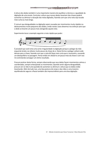 37 - Método introdutório para Flauta Transversal - Nilson Mascolo Filho
A altura dos dedos também é uma importante maneira de equilibrar a técnica e a igualdade da
digitação de uma escala. Controlar a altura que nossos dedos levantam das chaves poderá
aumentar ou diminuir a duração das notas digitadas, fazendo com que uma nota seja tocada
mais curta ou mais longa.
É comum que desigualdades na digitação sejam causadas por movimentos muito rápidos ou
deslocamentos muito pequenos dos dedos, então nestes casos devemos nos esforçar para que
o dedo se levante um pouco mais alongando aquela nota.
Experimente tocar o exemplo seguinte o mais rápido que puder:
É provável que você sinta uma certa irregularidade na digitação porque o polegar da mão
esquerda tende a se afastar muito pouco da chave do si. Desta forma o polegar voltará cedo
demais para a chave, fazendo com que a nota dó fique mais curta que o necessário, causando
um desequilíbrio na passagem. Pense então em afastá-lo um pouco mais da chave e com isso
irá controlando conseguir um ótimo resultado.
Procure praticar desta forma, sempre observando que seus dedos façam movimentos calmos e
coordenados, sempre antecipando os movimentos. Quando sentir alguma desigualdade,
procure ver se não é uma questão de aumentar ou diminuir a altura que os dedos estão
levantando. Além de tudo isso, uma boa postura do corpo e das mãos e uma maneira
equilibrada de segurar a flauta também são imprescindíveis para uma boa digitação.
 