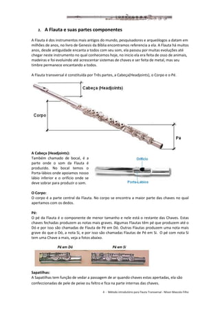 4 - Método introdutório para Flauta Transversal - Nilson Mascolo Filho
2. A Flauta e suas partes componentes
A Flauta é dos instrumentos mais antigos do mundo, pesquisadores e arqueólogos a datam em
milhões de anos, no livro de Genesis da Bíblia encontramos referencia a ela. A Flauta há muitos
anos, desde antiguidade encanta a todos com seu som, ela passou por muitas evoluções até
chegar neste instrumento no qual conhecemos hoje, no inicio ela era feita de osso de animais,
madeiras e foi evoluindo até acrescentar sistemas de chaves e ser feita de metal, mas seu
timbre permanece encantando a todos.
A Flauta transversal é constituída por Três partes, a Cabeça(Headjoints), o Corpo e o Pé.
A Cabeça (Headjoints):
Também chamado de bocal, é a
parte onde o som da Flauta é
produzido. No bocal temos o
Porta-lábios onde apoiamos nosso
lábio inferior e o orifício onde se
deve sobrar para produzir o som.
O Corpo:
O corpo é a parte central da Flauta. No corpo se encontra a maior parte das chaves no qual
apertamos com os dedos.
Pé:
O pé da Flauta é o componente de menor tamanho e nele está o restante das Chaves. Estas
chaves fechadas produzem as notas mais graves. Algumas Flautas têm pé que produzem até o
Dó e por isso são chamadas de Flauta de Pé em Dó. Outras Flautas produzem uma nota mais
grave do que o Dó, a nota Si, e por isso são chamadas Flautas de Pé em Si. O pé com nota Si
tem uma Chave a mais, veja a fotos abaixo.
Sapatilhas:
A Sapatilhas tem função de vedar a passagem de ar quando chaves estas apertadas, ela são
confeccionadas de pele de peixe ou feltro e fica na parte internas das chaves.
 