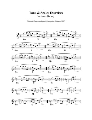 & c .. ..
ú Ï# Ï Ï Ï
Bm
Ï# Ï# Ï# Ï úU
F#
úb Ï Ïb Ï Ï
Bbm
Ï Ï Ï Ï úU
F
& .. ..
ú Ï Ï Ï Ï
Am
Ï# Ï Ï Ï úU
E
úb Ïb Ïb Ï Ï
Abm
Ï Ïb Ïb Ï úU
Eb
& .. ..
ú Ï Ïb Ï Ï
Gm
Ï# Ï Ï Ï úU
D
ú# Ï# Ï Ï Ï
F#m
Ï# Ï# Ï# Ï úU
C#
& .. ..
ú Ï Ïb Ï Ï
Fm
Ï Ï Ï Ï úU
C
ú Ï# Ï Ï Ï
Em
Ï# Ï Ï# Ï úU
B
& .. ..úb Ï Ïb Ï Ï
Ebm
Ï Ïb Ï Ï úU
Bb
ú Ï Ï Ï Ï
Dm
Ï# Ï Ï Ï ú
U
A
& .. ..ú# Ï# Ï Ï Ï
C#m
Ï# Ï# Ï# Ï ú
U
G#
ú Ï Ïb Ï Ï
Cm
Ï Ï Ï Ï ú
U
G
& .. ..ú Ï# Ï Ï Ï
Bm
Ï# Ï# Ï# Ï ú
U
F#
úb Ï Ïb Ï Ï
Bbm
Ï Ï Ï Ï ú
U
F
1
National Flute Association's Convention. Chicago, 1997
by James Galway
Tone & Scales Exercises
 
