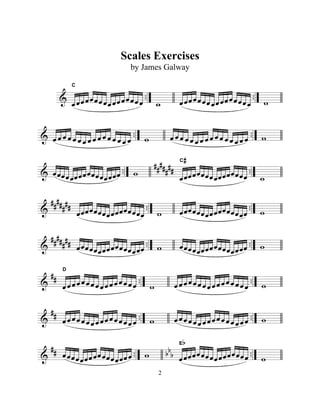 & .. ..
ÏÏÏÏÏÏÏÏÏÏÏÏÏÏÏÏ
C
w ÏÏÏÏÏÏÏÏÏÏÏÏÏÏÏÏ w
& .. ..Ï Ï Ï Ï Ï Ï Ï Ï Ï Ï Ï Ï Ï Ï Ï Ï w Ï Ï Ï Ï Ï Ï Ï Ï Ï Ï Ï Ï Ï Ï Ï Ï w
& ..
##
###
## ..ÏÏÏÏÏÏÏÏÏÏÏÏÏÏÏÏ w
ÏÏÏÏÏÏÏÏÏÏÏÏÏÏÏÏ
C#
w
&
##
###
## .. ..ÏÏÏÏÏÏÏÏÏÏÏÏÏÏÏÏ w ÏÏÏÏÏÏÏÏÏÏÏÏÏÏÏÏ w
&
##
###
## .. ..ÏÏÏÏÏÏÏÏÏÏÏÏÏÏÏÏ w ÏÏÏÏÏÏÏÏÏÏÏÏÏÏÏÏ w
&
## .. ..ÏÏÏÏÏÏÏÏÏÏÏÏÏÏÏÏ
D
w ÏÏÏÏÏÏÏÏÏÏÏÏÏÏÏÏ w
&
## .. ..ÏÏÏÏÏÏÏÏÏÏÏÏÏÏÏÏ w ÏÏÏÏÏÏÏÏÏÏÏÏÏÏÏÏ w
&
## .. bb
b ..ÏÏÏÏÏÏÏÏÏÏÏÏÏÏÏÏ w ÏÏÏÏÏÏÏÏÏÏÏÏÏÏÏÏ
Eb
w
2
Scales Exercises
by James Galway
 