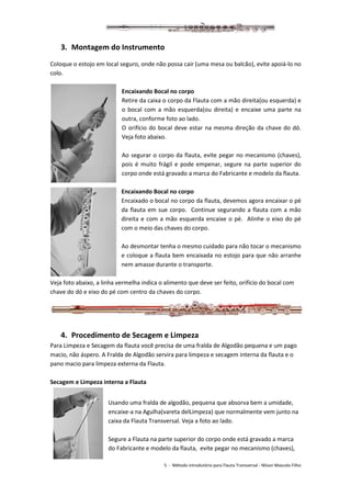 5 - Método introdutório para Flauta Transversal - Nilson Mascolo Filho
3. Montagem do Instrumento
Coloque o estojo em local seguro, onde não possa cair (uma mesa ou balcão), evite apoiá-lo no
colo.
Encaixando Bocal no corpo
Retire da caixa o corpo da Flauta com a mão direita(ou esquerda) e
o bocal com a mão esquerda(ou direita) e encaixe uma parte na
outra, conforme foto ao lado.
O orifício do bocal deve estar na mesma direção da chave do dó.
Veja foto abaixo.
Ao segurar o corpo da flauta, evite pegar no mecanismo (chaves),
pois é muito frágil e pode empenar, segure na parte superior do
corpo onde está gravado a marca do Fabricante e modelo da flauta.
Encaixando Bocal no corpo
Encaixado o bocal no corpo da flauta, devemos agora encaixar o pé
da flauta em sue corpo. Continue segurando a flauta com a mão
direita e com a mão esquerda encaixe o pé. Alinhe o eixo do pé
com o meio das chaves do corpo.
Ao desmontar tenha o mesmo cuidado para não tocar o mecanismo
e coloque a flauta bem encaixada no estojo para que não arranhe
nem amasse durante o transporte.
Veja foto abaixo, a linha vermelha indica o alimento que deve ser feito, orifício do bocal com
chave do dó e eixo do pé com centro da chaves do corpo.
4. Procedimento de Secagem e Limpeza
Para Limpeza e Secagem da flauta você precisa de uma fralda de Algodão pequena e um pago
macio, não áspero. A Fralda de Algodão servira para limpeza e secagem interna da flauta e o
pano macio para limpeza externa da Flauta.
Secagem e Limpeza interna a Flauta
Usando uma fralda de algodão, pequena que absorva bem a umidade,
encaixe-a na Agulha(vareta delLimpeza) que normalmente vem junto na
caixa da Flauta Transversal. Veja a foto ao lado.
Segure a Flauta na parte superior do corpo onde está gravado a marca
do Fabricante e modelo da flauta, evite pegar no mecanismo (chaves),
 