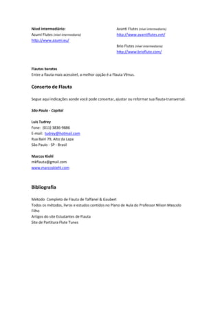 Nível intermediário:
Azumi Flutes (nível intermediaria)
http://www.azumi.eu/
Avanti Flutes (nível intermediaria)
http://www.avantiflutes.net/
Brio Flutes (nível intermediaria)
http://www.brioflute.com/
Flautas baratas
Entre a flauta mais acessível, a melhor opção é a Flauta Vênus.
Conserto de Flauta
Segue aqui indicações aonde você pode consertar, ajustar ou reformar sua flauta-transversal.
São Paulo - Capital
Luis Tudrey
Fone: (011) 3836-9886
E-mail: tudrey@hotmail.com
Rua Bairi 79, Alto da Lapa
São Paulo - SP - Brasil
Marcos Kiehl
mkflauta@gmail.com
www.marcoskiehl.com
Bibliografia
Método Completo de Flauta de Taffanel & Gaubert
Todos os métodos, livros e estudos contidos no Plano de Aula do Professor Nilson Mascolo
Filho
Artigos do site Estudantes de Flauta
Site de Partitura Flute Tunes
 