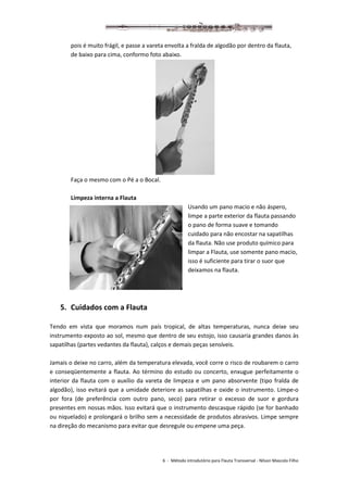 6 - Método introdutório para Flauta Transversal - Nilson Mascolo Filho
pois é muito frágil, e passe a vareta envolta a fralda de algodão por dentro da flauta,
de baixo para cima, conformo foto abaixo.
Faça o mesmo com o Pé a o Bocal.
Limpeza interna a Flauta
Usando um pano macio e não áspero,
limpe a parte exterior da flauta passando
o pano de forma suave e tomando
cuidado para não encostar na sapatilhas
da flauta. Não use produto químico para
limpar a Flauta, use somente pano macio,
isso é suficiente para tirar o suor que
deixamos na flauta.
5. Cuidados com a Flauta
Tendo em vista que moramos num país tropical, de altas temperaturas, nunca deixe seu
instrumento exposto ao sol, mesmo que dentro de seu estojo, isso causaria grandes danos às
sapatilhas (partes vedantes da flauta), calços e demais peças sensíveis.
Jamais o deixe no carro, além da temperatura elevada, você corre o risco de roubarem o carro
e conseqüentemente a flauta. Ao término do estudo ou concerto, enxugue perfeitamente o
interior da flauta com o auxílio da vareta de limpeza e um pano absorvente (tipo fralda de
algodão), isso evitará que a umidade deteriore as sapatilhas e oxide o instrumento. Limpe-o
por fora (de preferência com outro pano, seco) para retirar o excesso de suor e gordura
presentes em nossas mãos. Isso evitará que o instrumento descasque rápido (se for banhado
ou niquelado) e prolongará o brilho sem a necessidade de produtos abrasivos. Limpe sempre
na direção do mecanismo para evitar que desregule ou empene uma peça.
 