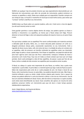 7 - Método introdutório para Flauta Transversal - Nilson Mascolo Filho
NUNCA use qualquer tipo de produto (mesmo que seja especialmente desenvolvido por um
fabricante de instrumentos), pois além da corrosão do instrumento, poderá encharcar ou
ressecar as sapatilhas e calços. Deixe esse cuidado para um especialista. Guarde-o sempre em
seu estojo (e capa, se houver) e mantenha em local que só você tenha acesso, para evitar que
"curiosos" venham a danificar seu instrumento.
NUNCA deixe sua flauta sobre um assento (cadeira, sofá, etc.). Você corre o risco de alguém
(ou até você mesmo) sentar-se nela!
Evite guardar paninhos e outros objetos dentro do estojo, isso poderia apertar as chaves e
danificar o mecanismo e as sapatilhas, ao menos que a flauta esteja com folga. Procure
detectar os locais de folga e calce com pequenos pedaços de espuma macia ou um pano limpo
e seco.
Por que tantos cuidados com as sapatilhas? Por serem confeccionadas com materiais sensíveis
e delicados (pele de peixe, feltro, etc...) o menor descuido pode ocasionar um corte ou o
desgaste prematuro dessas peles, ocasionando vazamentos no seu instrumento. Evite a
ingestão de doces (sucos, balas, café, etc) antes de tocar. A umidade da saliva em contato com
as sapatilhas, além de provocar um barulho incômodo (as sapatilhas colam nas chaminés),
pode rasgar as peles e causar vazamentos. Para limpar as sapatilhas, use papel de seda do tipo
para fazer cigarros (sem cola) que são finos e absorventes. Coloque-o embaixo da chave e
pressione-a sem muita força. Faça isso em todas as chaves sempre que tocar por um longo
período. Assim você prolongará a vida útil das sapatilhas. Ao passar o pano por fora de sua
flauta, tenha o cuidado de não encostar nas sapatilhas pois isso poderia cortar as peles.
O Bocal, ou cabeça é a parte mais importante de uma flauta, ou melhor, leva a parte mais
importante: o porta-lábio. O porta-lábio e a chaminé (parte que liga o tubo da flauta ao porta-
lábio) são responsáveis pelo corte do ar e pela projeção do som. Ao limpar o bocal de sua
flauta, evite movimentos bruscos no pota-lábio, isso poderia descolá-lo do tubo. Não limpe a
chaminé enfiando o pano ou ainda o dedo mínimo coberto pelo mesmo. Com o passar do
tempo isso poderia deformar o corte da chaminé e alterar o som de seu instrumento. Use de
leve um cotonete embebido em álcool. Assim, além de retirar as impurezas e a sujeira aculada,
você ainda estará desinfetando seu bocal. Esses conselhos são apenas um resumo de como
podemos conservar melhor um instrumento para que ele dure o maior tempo possível,
obedecendo às expectativas.
Autor: Sérgio Morais, site Esquina da Música
www.esquinadamusica.mus.br
 