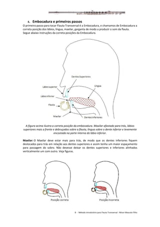 8 - Método introdutório para Flauta Transversal - Nilson Mascolo Filho
6. Embocadura e primeiros passos
O primeiro passo para tocar Flauta Transversal é a Embocadura, e chamamos de Embocadura a
correta posição dos lábios, língua, maxilar, garganta de modo a produzir o som da flauta.
Segue abaixo instruções da correta posições da Embocadura.
A figura acima ilustra a correta posição da embocadura. Maxilar afastado para trás, lábios
superiores mais a frente e debruçados sobre a flauta, língua sobre o dente inferior e levemente
encostada na parte interna do lábio inferior.
Maxilar: O Maxilar deve estar mais para trás, de modo que os dentes inferiores fiquem
deslocados para trás em relação aos dentes superiores e assim tenha um maior espaçamento
para passagem do sobro. Não devesse deixar os dentes superiores e inferiores alinhados
verticalmente um com outro. Veja figuras.
 