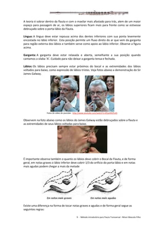 9 - Método introdutório para Flauta Transversal - Nilson Mascolo Filho
A teoria é sobrar dentro da flauta e com o maxilar mais afastado para trás, alem de um maior
espaço para passagem de ar, os lábios superiores ficam mais para frente como se estivesse
debruçado sobre o porta-lábio da Flauta.
Língua: A língua deve estar repousa acima dos dentes inferiores com sua ponta levemente
encostada no lábio inferior. Esta posição permite um fluxo direto do ar que vem da garganta
para região externa dos lábios e também serve como apoio ao lábio inferior. Observe a figura
acima.
Garganta: A garganta deve estar relaxada e aberta, semelhante a sua posição quando
cantamos a silaba ‘A’. Cuidado para não deixar a garganta tensa e fechada.
Lábios: Os lábios precisam sempre estar próximos do bocal e as extremidades dos lábios
voltados para baixo, como expressão de lábios tristes. Veja fotos abaixo a demonstração do Sir
James Galway.
Fotos do vídeo do youtube - http://www.youtube.com/watch?v=6FpvHK2FsJQ
Observem na foto abaixo como os lábios do James Galway estão debruçados sobre a flauta e
as extremidades de seus lábios voltadas para baixo.
É importante observa também o quanto os lábios deve cobrir o Bocal da Flauta, e de forma
geral, em notas graves o lábio inferior deve cobrir 1/3 do orifício do porta-lábio e em notas
mais agudas podem chegar a mais da metade
Existe uma diferença na forma de tocar notas graves e agudas e de forma geral segue as
seguintes regras:
 