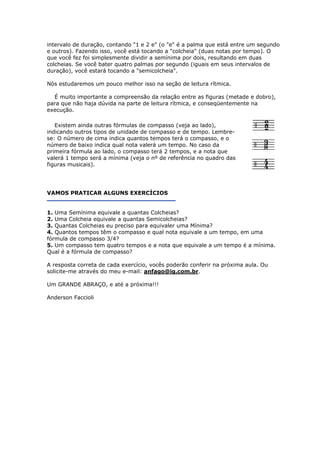 intervalo de duração, contando "1 e 2 e" (o "e" é a palma que está entre um segundo
e outros). Fazendo isso, você está tocando a "colcheia" (duas notas por tempo).
que você fez foi simplesmente dividir a semínima por dois, resultando em duas
colcheias. Se você bater quatro palmas por segun
d
N
É muito importante a compreensão da relação entre as figuras (metade e do
para que nã
O
do (iguais em seus intervalos de
uração), você estará tocando a "semicolcheia".
ós estudaremos um pouco melhor isso na seção de leitura rítmica.
o haja dúvida na parte de leitura rítmica, e conseqüentemente na
execução.
-
o
á a mínima (veja o nº de referência no quadro das
guras musicais).
bro),
Existem ainda outras fórmulas de compasso (veja ao lado),
indicando outros tipos de unidade de compasso e de tempo. Lembre
se: O número de cima indica quantos tempos terá o compasso, e
número de baixo indica qual nota valerá um tempo. No caso da
primeira fórmula ao lado, o compasso terá 2 tempos, e a nota que
valerá 1 tempo ser
fi
VAMOS PRATICAR ALGUNS EXERCÍCIOS
1. Uma Semínima equivale a quantas Colcheias?
2. Uma Colcheia equivale a quantas Semicolcheias?
3. Quantas Colcheias eu preciso para equivaler uma Mínima?
4. Quantos tempos têm o co
fórmula de compasso 3/4?
5. Um compasso tem quatro tem
Q
A resposta correta de cada exercício, vocês poderão confer
s
mpasso e qual nota equivale a um tempo, em uma
pos e a nota que equivale a um tempo é a mínima.
ual é a fórmula de compasso?
ir na próxima aula. Ou
olicite-me através do meu e-mail: anfago@ig.com.br.
m GRANDE ABRAÇO, e até a próxima!!!U
Anderson Faccioli
 