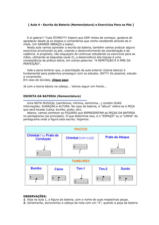 [ Aula 4 - Escrita da Bateria (Nomenclatura) e Exercícios Para os Pés ]
E aí galera!!! Tudo ÓTIMO??!! Espero que SIM! Antes de começar, gostaria de
agradecer desde já os elogios e comentários que venho recebendo através de e-
mails. Um GRANDE ABRAÇO a todos!.
Nesta aula vamos aprender a escrita da bateria, também vamos praticar alguns
exercícios envolvendo os pés, visando o desenvolvimento da coordenação e da
cadência. A propósito, não esqueçam de continuar estudando os exercícios para as
mãos, utilizando as baquetas (aula 2), a desenvoltura dos toques é uma
conseqüência da prática diária, em outras palavras: “A REPETIÇÃO É A MÃE DA
PERFEIÇÃO”.
Vale a pena lembrar que, a assimilação da aula anterior (teoria básica) é
fundamental para podermos prosseguir com os estudos. OK??!! Se possível, estude-
a novamente.
Em caso de dúvidas, clique aqui.
Já com a teoria básica na cabeça... Vamos seguir em frente...
ESCRITA DA BATERIA (Nomenclatura)
Uma NOTA MUSICAL (semibreve, mínima, semínima...) contém DUAS
informações: DURAÇÃO e ALTURA. No caso da bateria, a “altura” refere-se à PEÇA
que será tocada (caixa, bumbo, prato, etc).
Abaixo, vamos conhecer as FIGURAS que REPRESENTAM as PEÇAS DA BATERIA
no pentagrama (as principais). O que determina isso, é o “ESPAÇO” ou a “LINHA” do
pentagrama onde a figura esta escrita. Vejamos:
OBSERVAÇÕES:
1. Veja na aula 1, a figura da bateria, com o nome de suas respectivas peças.
2. Geralmente, escrevemos a cabeça da nota com um "X", quando a peça da bateria
 