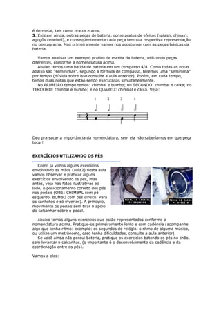 é de metal, tais como pratos e aros.
3. Existem ainda, outras peças de bateria, como pratos de efeitos (splash, chinas),
agogôs (cowbell), e conseqüentemente cada peça tem sua respectiva representação
no pentagrama. Mas primeiramente vamos nos acostumar com as peças básicas da
bateria.
Vamos analisar um exemplo prático de escrita da bateria, utilizando peças
diferentes, conforme a nomenclatura acima.
Abaixo temos uma batida de bateria em um compasso 4/4. Como todas as notas
abaixo são “semínimas”, segundo a fórmula de compasso, teremos uma “semínima”
por tempo (dúvida sobre isso consulte a aula anterior). Porém, em cada tempo,
temos duas notas que estão sendo executadas simultaneamente.
No PRIMEIRO tempo temos: chimbal e bumbo; no SEGUNDO: chimbal e caixa; no
TERCEIRO: chimbal e bumbo; e no QUARTO: chimbal e caixa. Veja:
Deu pra sacar a importância da nomenclatura, sem ela não saberíamos em que peça
tocar!
EXERCÍCIOS UTILIZANDO OS PÉS
Como já vimos alguns exercícios
envolvendo as mãos (aula2) nesta aula
vamos observar e praticar alguns
exercícios envolvendo os pés, mas
antes, veja nas fotos ilustrativas ao
lado, o posicionamento correto dos pés
nos pedais (OBS: CHIMBAL com pé
esquerdo. BUMBO com pés direito. Para
os canhotos é só inverter). A princípio,
movimente os pedais sem tirar o apoio
do calcanhar sobre o pedal.
Abaixo temos alguns exercícios que estão representados conforme a
nomenclatura acima. Pratique-os primeiramente lento e com cadência (acompanhe
algo que tenha ritmo: exemplo: os segundos do relógio, o ritmo de alguma música,
ou utilize um metrônomo, caso tenha dificuldades, consulte a aula anterior).
Se você ainda não possui bateria, pratique os exercícios batendo os pés no chão,
sem levantar o calcanhar. (o importante é o desenvolvimento da cadência e da
coordenação entre os pés).
Vamos a eles:
 