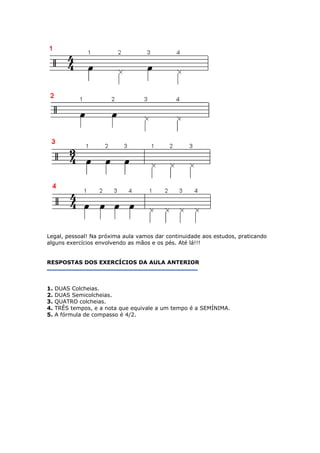 Legal, pessoal! Na próxima aula vamos dar continuidade aos estudos, praticando
alguns exercícios envolvendo as mãos e os pés. Até lá!!!
RESPOSTAS DOS EXERCÍCIOS DA AULA ANTERIOR
1. DUAS Colcheias.
2. DUAS Semicolcheias.
3. QUATRO colcheias.
4. TRÊS tempos, e a nota que equivale a um tempo é a SEMÍNIMA.
. A fórmula de compasso é 4/2.5
 