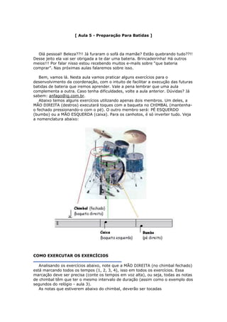 [ Aula 5 - Preparação Para Batidas ]
Olá pessoal! Beleza??!! Já furaram o sofá da mamãe? Estão quebrando tudo??!!
Desse jeito ela vai ser obrigada a te dar uma bateria. Brincadeirinha! Há outros
meios!!! Por falar nisso estou recebendo muitos e-mails sobre “que bateria
comprar”. Nas próximas aulas falaremos sobre isso.
Bem, vamos lá. Nesta aula vamos praticar alguns exercícios para o
desenvolvimento da coordenação, com o intuito de facilitar a execução das futuras
batidas de bateria que iremos aprender. Vale a pena lembrar que uma aula
complementa a outra. Caso tenha dificuldades, volte a aula anterior. Dúvidas? Já
sabem: anfago@ig.com.br.
Abaixo temos alguns exercícios utilizando apenas dois membros. Um deles, a
MÃO DIREITA (destros) executará toques com a baqueta no CHIMBAL (mantenha-
o fechado pressionando-o com o pé). O outro membro será: PÉ ESQUERDO
(bumbo) ou a MÃO ESQUERDA (caixa). Para os canhotos, é só inverter tudo. Veja
a nomenclatura abaixo:
COMO EXERCUTAR OS EXERCÍCIOS
Analisando os exercícios abaixo, note que a MÃO DIREITA (no chimbal fechado)
está marcando todos os tempos (1, 2, 3, 4), isso em todos os exercícios. Essa
marcação deve ser precisa (conte os tempos em voz alta), ou seja, todas as notas
de chimbal têm que ter o mesmo intervalo de duração (assim como o exemplo dos
segundos do relógio - aula 3).
As notas que estiverem abaixo do chimbal, deverão ser tocadas
 