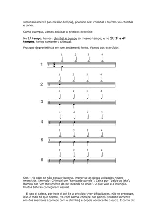 simultaneamente (ao mesmo tempo), podendo ser: chimbal e bumbo; ou chimbal
e caixa.
Como exemplo, vamos analisar o primeiro exercício:
No 1º tempo, temos: chimbal e bumbo ao mesmo tempo; e no 2º, 3º e 4º
tempos, temos somente o chimbal.
Pratique de preferência em um andamento lento. Vamos aos exercícios:
Obs.: No caso de não possuir bateria, improvise as peças utilizadas nesses
exercícios. Exemplo: Chimbal por “tampa de panela”; Caixa por “balde ou lata”;
Bumbo por “um movimento do pé tocando no chão”. O que vale é a intenção.
Muitos bateras começaram assim!
É isso aí galera, por hoje é só! Se a princípio tiver dificuldades, não se preocupe,
isso é mais do que normal, vá com calma, comece por partes, tocando somente
um dos membros (comece com o chimbal) e depois acrescente o outro. E como diz
 