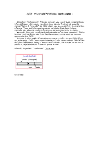 Aula 6 - Preparação Para Batidas (continuação) ]
Olá galera! Tô chegando!!! Antes de começar, vou sugerir duas outras fontes de
informações aos interessados na arte de tocar bateria. A primeira é a revista
mensal “Batera & Percussão”, da Editora Jazz, vale a pena conferir. A outra fonte é
a famosa “Vídeo-aula”, temos uma grande variedade delas disponíveis no
mercado, elas são uma excelente ferramenta para complementar o estudo.
Vamos lá! Já com os exercícios da aula passada na “ponta da baqueta...” Abaixo
temos a continuação dos exercícios da aula passada, vamos seguir as mesmas
recomendações. OK??!!
Antes de praticar, ANALISE primeiramente cada exercício, comece SEMPRE em
um andamento LENTO (isso é muito importante!), não esquecendo da CADÊNCIA e
do SINCRONISMO dos toques. Caso tenha dificuldades, comece por partes, tenha
paciência, seja persistente. É errando que se acerta!
Dúvidas? Sugestões? Comentários? Clique aqui.
Exercícios:
 