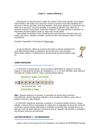[ Aula 7 - Leitura Rítmica ]
Olá pessoal! O assunto hoje é “saber ler música”. Na minha opinião, tocar algum
instrumento e não saber ler e escrever música é como se você não soubesse ler e
escrever o idioma que fala. Você fica limitado. Você pode até falar ou tocar bem sem
saber ler e escrever, mas fica limitado. E eu posso te garantir que saber ler e
escrever música é muito fácil, muito fácil mesmo!!! Se você estudou e assimilou os
elementos da teoria básica (aula 3), essa aula vai ser baba!
Esse estudo irá facilitar muito na leitura dos exercícios que veremos mais pra
frente, tais como: batidas e viradas. Lembre-se que você precisar saber ler para
entendê-los.
Dúvidas? Sugestões? Comentários? Clique aqui.
A Leitura Rítmica, refere-se a leitura das notas e pausas existente em
uma determinada pauta ou partitura, de acordo com a sua duração.
Antes deste estudo, é fundamental a compreensão da teoria básica (aula
3).
COMO PRATICAR?
• 1º ESTUDO: Primeiramente, vamos praticar CANTANDO as notas em voz alta
(taaaa) e marcando os tempos do compasso (1, 2, 3, 4) com PALMAS. Esse estudo é
chamado de “solfejo rítmico”. Veja a representação abaixo:
Obs.: Quando aparecer as pausas, a marcação do tempo deve continuar
normalmente, porém devemos respeitar a sua duração em silêncio, pois como o
próprio nome diz: são PAUSAS.
• 2º ESTUDO: Depois de assimilar e praticar o 1º estudo (solfejo rítmico), vamos
estudar a leitura rítmica executando as notas com as baquetas na caixa (ao invés de
canta-las) usando toques alternados e contando os tempos dos compassos em voz
alta (ao invés de bater palmas). Lembre-se que as “pausas” são pausas, a contagem
dos tempos continua normalmente.
LEITURA RÍTMICA 1 - EM SEMÍNIMAS
Abaixo, temos uma pauta com 20 compassos, com figuras de SEMÍNIMAS (pausas
 