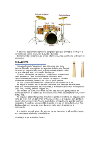 A bateria é basicamente composta por pratos (ataque, chimbal e condução) e
por tambores (caixa, ton 1, ton 2, surdo e bumbo).
Existem ainda outros tipos de pratos e tambores, mas geralmente se tratam de
acessórios.
AS BAQUETAS
São aqueles dois "pauzinhos" que utilizamos para tocar
bateria. Elas são as principais ferramentas do baterista. Quando
tocamos, as baquetas são como se fosse nossas próprias mãos,
ou seja, ela será uma continuação dos braços.
Existem vários tipos de baquetas, variando em seu tamanho,
peso, espessura. Cada tipo geralmente é indicado a um
determinado estilo musical. Mas os tipos de baquetas também
podem ser escolhidos, levando em conta o gosto pessoal.
Os dois tipos de baquetas mais utilizados são os modelos 5A e 5B.
As baquetas modelo 5A são as mais utilizadas, não são nem pesadas nem
leves. São muitos indicados para iniciantes, e a estilos musicais não muito pesado
(pop, rock, country, samba, reggae, etc).
Já o modelo 5B é um pouco mais pesado. São indicados para práticas de
exercícios técnicos e a estilos de música um pouco mais pesada (hard-rock, heavy-
metal, etc).
As baquetas podem ter pontas de nylon ou ponta de madeira. As baquetas com
ponta de nylon tem um som mais brilhante, agudo". Já a baquetas com ponto de
madeira tem um som mais "macio, aveludado", principalmente quando tocamos
nos pratos. A escolha é uma questão de gosto, leva-se em conta também, o fato
das baquetas com ponta de nylon durarem mais, além de conservar o
instrumento.
A propósito, se você ainda não tem um par de baquetas, já vá providenciando
um, mesmo que ainda não tenha bateria.
m abraço, e até a próxima folha!!!U
 