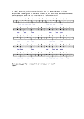 e notas). Pratique primeiramente uma linha por vez. Somente após se sentir
confortável com a leitura, pratique do começo ao fim, sem parar. Comece marcando
os tempos com cadência, em um andamento (velocidade) lento!
Bom pessoal, por hoje é isso aí. Na próxima aula tem mais!
té lá.A
 