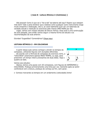 [ Aula 8 - Leitura Rítmica 2 (Colcheias) ]
Olá pessoal! Como é que vai o “be-a-bá” da bateria até aqui? Espero que estejam
indo bem! Vale a pena lembrar que a bateria como qualquer outro instrumento exige
muito empenho e dedicação, isto é, se você realmente quer ser um baterista de
verdade estude e reestude os exercícios pelo menos UMA HORA por dia.
Legal, vamos com nossos estudos de leitura rítmica. Essa aula é uma continuação
da aula passada, pois então vamos seguir a mesma forma de estudo e as
recomendações da aula anterior.
Dúvidas? Sugestões? Comentários? Clique aqui.
LEITURA RÍTMICA 2 - EM COLCHEIAS
A partir dessa aula vamos começar a dividir os tempos do
compasso, utilizando figuras com durações diferentes.
De acordo com a fórmula de compasso do exercício (4/4), a
“COLCHEIA” preencherá apenas MEIO TEMPO, ou seja, para
preencher um tempo inteiro precisamos de duas delas. Veja o
quadro ao lado.
Vamos aos estudos:
Abaixo, temos uma pauta com 20 compassos, com figuras de SEMÍNIMAS e
COLCHEIAS. Pratique primeiramente uma linha por vez. Somente após se sentir
confortável com a leitura, pratique do começo ao fim, sem parar.
• Comece marcando os tempos em um andamento (velocidade) lento!
 