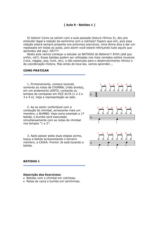 [ Aula 9 - Batidas 1 ]
Oi Galera! Como se saíram com a aula passada (leitura rítmica 2), deu pra
entender legal a relação da semínima com a colcheia? Espero que sim, pois essa
relação estará sempre presente nos próximos exercícios. Uma ótima dica é dar um
repassada em todas as aulas, pois assim você estará reforçando tudo aquilo que
aprendeu até aqui. OK??!!
Nesta aula vamos começar a estudar as BATIDAS de Bateria!!! Ehhh (até que
enfim, né?). Essas batidas podem ser utilizadas nos mais variados estilos musicais
(rock, reggae, pop, funk, etc), e são essenciais para o desenvolvimento rítmico e
da coordenação motora. Mas antes de toca-las, vamos aprender...
COMO PRATICAR
1. Primeiramente, comece tocando
somente as notas de CHIMBAL (mão direita),
em um andamento LENTO, contando os
tempos do compasso em VOZ ALTA (1 e 2 e
3 e 4 e). Veja a representação ao lado.
2. Ao se sentir confortável com a
condução do chimbal, acrescente mais um
membro, o BUMBO. Veja como exemplo a 1ª
batida, o bumbo será executado
simultaneamente com as notas de chimbal
nos tempos “1 e 3”.
3. Após passar pelas duas etapas acima,
toque a batida acrescentando o terceiro
membro, a CAIXA. Pronto! Já está tocando a
batida.
BATIDAS 1
Descrição dos Exercícios:
• Batidas com o chimbal em colcheias.
• Notas de caixa e bumbo em semínimas.
 