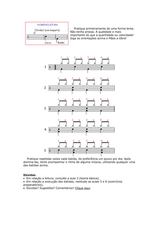 Pratique primeiramente de uma forma lenta.
Não tenha pressa. A qualidade e mais
importante do que a quantidade ou velocidade!
Siga as orientações acima e Mãos a Obra!
Pratique repetidas vezes cada batida, de preferência um pouco por dia. Após
domina-las, tente acompanhar o ritmo de alguma música, utilizando qualquer uma
das batidas acima.
Dúvidas:
• Em relação a leitura, consulte a aula 3 (teoria básica).
• Em relação a execução das batidas, reestude as aulas 5 e 6 (exercícios
preparatórios).
• Dúvidas? Sugestões? Comentários? Clique aqui.
 