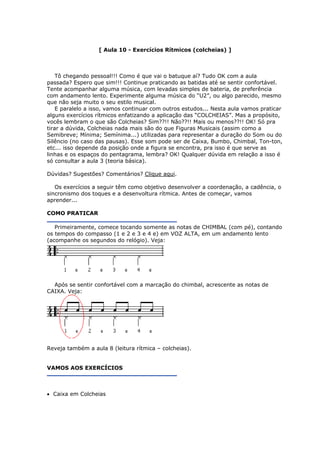 [ Aula 10 - Exercícios Rítmicos (colcheias) ]
Tô chegando pessoal!!! Como é que vai o batuque aí? Tudo OK com a aula
passada? Espero que sim!!! Continue praticando as batidas até se sentir confortáv
Tente acompanhar alguma música, com levadas simples de bateria, de preferência
com andamento lento. Experimente alguma música do “U2”, ou algo parecido, mesmo
que não seja muito o seu estilo music
E paralelo a isso, vamos continuar com outros estudos... Nesta aula vamos praticar
alguns exercícios rítmicos enfatizando a aplicação das “COLCHEIAS”. Mas a propósito,
vocês lembram o que são Colcheias? Sim??!! Não??!! Mais ou menos??!! OK! Só pra
tirar a dúvida, Colcheias nada mais são do que Figuras Musicais (assim como a
Semibreve; Mínima; Semínima...) utilizadas para representar a duração do Som ou do
Silêncio (no caso das pausas). Esse som pode ser de Caixa, Bumbo, Chimbal, Ton-ton,
el.
al.
etc... isso depende da posição onde a figura se encontra, pra isso é que serve as
linhas e os espaços do pentagrama, lembra? OK! Qualquer dúvida em relação a isso é
só consultar a aula 3 (teoria básica).
Dúvidas? Sugestões? Comentários? Clique aqui.
Os exercícios a seguir têm como objetivo desenvolver a coordenação, a cadência, o
sincronismo dos toques e a desenvoltura rítmica. Antes de começar, vamos
aprender...
COMO PRATICAR
Primeiramente, comece tocando somente as notas de CHIMBAL (com pé), contando
os tempos do compasso (1 e 2 e 3 e 4 e) em VOZ ALTA, em um andamento lento
(acompanhe os segundos do relógio). Veja:
Após se sentir confortável com a marcação do chimbal, acrescente as notas de
CAIXA. Veja:
Reveja também a aula 8 (leitura rítmica – colcheias).
VAMOS AOS EXERCÍCIOS
• Caixa em Colcheias
 