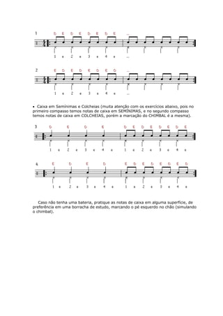 • Caixa em Semínimas e Colcheias (muita atenção com os exercícios abaixo, pois no
primeiro compasso temos notas de caixa em SEMÍNIMAS, e no segundo compasso
temos notas de caixa em COLCHEIAS, porém a marcação do CHIMBAL é a mesma).
Caso não tenha uma bateria, pratique as notas de caixa em alguma superfície, de
preferência em uma borracha de estudo, marcando o pé esquerdo no chão (simulando
chimbal).o
 