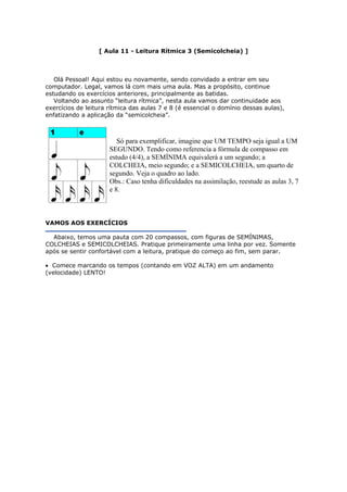[ Aula 11 - Leitura Rítmica 3 (Semicolcheia) ]
Olá Pessoal! Aqui estou eu novamente, sendo convidado a entrar em seu
computador. Legal, vamos lá com mais uma aula. Mas a propósito, continue
estudando os exercícios anteriores, principalmente as batidas.
Voltando ao assunto “leitura rítmica”, nesta aula vamos dar continuidade aos
exercícios de leitura rítmica das aulas 7 e 8 (é essencial o domínio dessas aulas),
enfatizando a aplicação da “semicolcheia”.
Só para exemplificar, imagine que UM TEMPO seja igual a UM
SEGUNDO. Tendo como referencia a fórmula de compasso em
estudo (4/4), a SEMÍNIMA equivalerá a um segundo; a
COLCHEIA, meio segundo; e a SEMICOLCHEIA, um quarto de
segundo. Veja o quadro ao lado.
Obs.: Caso tenha dificuldades na assimilação, reestude as aulas 3, 7
e 8.
VAMOS AOS EXERCÍCIOS
Abaixo, temos uma pauta com 20 compassos, com figuras de SEMÍNIMAS,
COLCHEIAS e SEMICOLCHEIAS. Pratique primeiramente uma linha por vez. Somente
após se sentir confortável com a leitura, pratique do começo ao fim, sem parar.
• Comece marcando os tempos (contando em VOZ ALTA) em um andamento
(velocidade) LENTO!
 