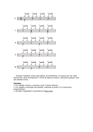 Pratique repetidas vezes cada batida, de preferência, um pouco por dia. Após
domina-las, tente acompanhar o ritmo de alguma música, utilizando qualquer uma
das batidas acima.
Dúvidas:
• Em relação a leitura, consulte a aula 3 (teoria básica).
• Em relação a execução das batidas, reestude as aulas 5 e 6 (exercícios
preparatórios).
• Dúvidas? Sugestões? Comentários? Clique aqui.
 