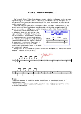 [ Aula 14 - Viradas 1 (semínimas) ]
E aí pessoal! Beleza?! Continuando com nossos estudos, nesta aula vamos começar
a praticar alguns exercícios visando o desenvolvimento das viradas. Mas para isso é
fundamental o domínio das batidas estudadas nas aulas anteriores. Se isso não for
problema, vamos lá!
VIRADAS são passagens executadas pela bateria utilizadas para destacar ou dar
algum efeito em determinadas partes da música. Geralmente são executadas no
quarto compasso, ou múltiplos de quatro compassos (oito, doze, dezesseis, etc).
A princípio vamos praticar algumas
viradas com notas em "semínimas", ou
seja, uma nota por tempo. Pode parecer
um pouco lento, e bem diferente daquelas
viradas que estamos acostumadas a ouvir
nas músicas, mas lembremos, nós estamos
começando a estudar-las, vamos começar
devagar, pois o importante é perceber a
cadência das notas que estão sendo
executadas, para depois tentar tocar notas
um pouco mais rápidas.
Pratiquemos da seguinte forma: “TRÊS compassos de BATIDA" e “UM compasso de
VIRADA”, e assim sucessivamente:
Dicas:
• Pratique também os exercícios acima, substituindo as batidas por outras já
estudadas até aqui.
• Tente criar e praticar outras viradas, seguindo como modelo os exercícios acima, e
sando outras batidas.u
 
