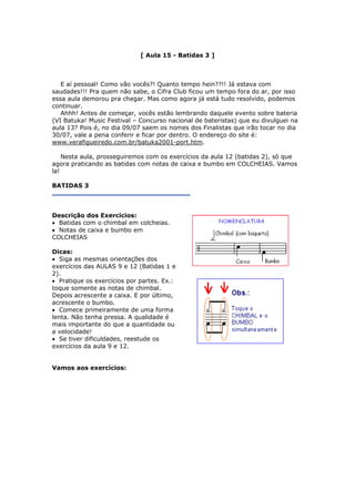 [ Aula 15 - Batidas 3 ]
E aí pessoal! Como vão vocês?! Quanto tempo hein??!! Já estava com
saudades!!! Pra quem não sabe, o Cifra Club ficou um tempo fora do ar, por isso
essa aula demorou pra chegar. Mas como agora já está tudo resolvido, podemos
continuar.
Ahhh! Antes de começar, vocês estão lembrando daquele evento sobre bateria
(VI Batuka! Music Festival – Concurso nacional de bateristas) que eu divulguei na
aula 13? Pois é, no dia 09/07 saem os nomes dos Finalistas que irão tocar no dia
30/07, vale a pena conferir e ficar por dentro. O endereço do site é:
www.verafigueiredo.com.br/batuka2001-port.htm.
Nesta aula, prosseguiremos com os exercícios da aula 12 (batidas 2), só que
agora praticando as batidas com notas de caixa e bumbo em COLCHEIAS. Vamos
la!
BATIDAS 3
Descrição dos Exercícios:
• Batidas com o chimbal em colcheias.
• Notas de caixa e bumbo em
COLCHEIAS
Dicas:
• Siga as mesmas orientações dos
exercícios das AULAS 9 e 12 (Batidas 1 e
2).
• Pratique os exercícios por partes. Ex.:
toque somente as notas de chimbal.
Depois acrescente a caixa. E por último,
acrescente o bumbo.
• Comece primeiramente de uma forma
lenta. Não tenha pressa. A qualidade é
mais importante do que a quantidade ou
a velocidade!
• Se tiver dificuldades, reestude os
exercícios da aula 9 e 12.
Vamos aos exercícios:
 