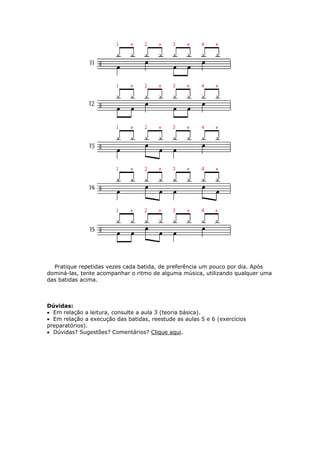 Pratique repetidas vezes cada batida, de preferência um pouco por dia. Após
dominá-las, tente acompanhar o ritmo de alguma música, utilizando qualquer uma
das batidas acima.
Dúvidas:
• Em relação a leitura, consulte a aula 3 (teoria básica).
• Em relação a execução das batidas, reestude as aulas 5 e 6 (exercícios
preparatórios).
Dúvidas? Sugestões? Comentários? Clique aqui.•
 