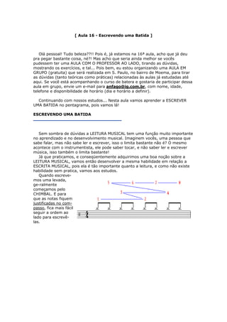 [ Aula 16 - Escrevendo uma Batida ]
Olá pessoal! Tudo beleza??!! Pois é, já estamos na 16ª aula, acho que já deu
pra pegar bastante coisa, né?! Mas acho que seria ainda melhor se vocês
pudessem ter uma AULA COM O PROFESSOR AO LADO, tirando as dúvidas,
mostrando os exercícios, e tal... Pois bem, eu estou organizando uma AULA EM
GRUPO (gratuita) que será realizada em S. Paulo, no bairro de Moema, para tirar
as dúvidas (tanto teóricas como práticas) relacionadas às aulas já estudadas até
aqui. Se você está acompanhando o curso de batera e gostaria de participar dessa
aula em grupo, envie um e-mail para anfago@ig.com.br, com nome, idade,
telefone e disponibilidade de horário (dia e horário a definir).
Continuando com nossos estudos... Nesta aula vamos aprender a ESCREVER
UMA BATIDA no pentagrama, pois vamos lá!
ESCREVENDO UMA BATIDA
Sem sombra de dúvidas a LEITURA MUSICAL tem uma função muito importante
no aprendizado e no desenvolvimento musical. Imaginem vocês, uma pessoa que
sabe falar, mas não sabe ler e escrever, isso o limita bastante não é? O mesmo
acontece com o instrumentista, ele pode saber tocar, e não saber ler e escrever
música, isso também o limita bastante!
Já que praticamos, e conseqüentemente adquirimos uma boa noção sobre a
LEITURA MUSICAL, vamos então desenvolver a mesma habilidade em relação a
ESCRITA MUSICAL, pois ela é tão importante quanto a leitura, e como não existe
habilidade sem pratica, vamos aos estudos.
Quando escreve-
mos uma levada,
ge-ralmente
começamos pelo
CHIMBAL. E para
que as notas fiquem
justificadas no com-
passo, fica mais fácil
seguir a ordem ao
lado para escrevê-
las.
 