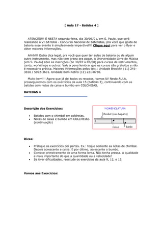 [ Aula 17 - Batidas 4 ]
ATENÇÃO!!! É NESTA segunda-feira, dia 30/06/01, em S. Paulo, que será
realizando o VI BATUKA - Concurso Nacional de Bateristas, pra você que gosta de
bateria esse evento é simplesmente imperdível!!! Clique aqui para ver o flyer e
obter maiores informações.
Ahhh!!! Outra dica legal, pra você que quer ter aulas de bateria ou de algum
outro instrumento, mas não tem grana pra pagar. A Unirversidade Livre de Música
(em S. Paulo) abre as inscrições (de 30/07 a 03/08) para cursos de instrumentos,
canto, workshops e outros. Vale a pena lembrar que os cursos são gratuitos e não
é necessário prática. Maiores informações pelos tels.: Unidade Brooklin (11) 241-
3650 / 5092-3601. Unidade Bom Retiro (11) 221-0750.
Muito bem!!! Agora que já dei todos os recados, vamos lá! Nesta AULA,
prosseguiremos com os exercícios da aula 15 (batidas 3), continuando com as
batidas com notas de caixa e bumbo em COLCHEIAS.
BATIDAS 4
Descrição dos Exercícios:
• Batidas com o chimbal em colcheias.
• Notas de caixa e bumbo em COLCHEIAS
(continuação)
Dicas:
• Pratique os exercícios por partes. Ex.: toque somente as notas de chimbal.
Depois acrescente a caixa. E por último, acrescente o bumbo.
• Comece primeiramente de uma forma lenta. Não tenha pressa. A qualidade
e mais importante do que a quantidade ou a velocidade!
• Se tiver dificuldades, reestude os exercícios da aula 9, 12, e 15.
Vamos aos Exercícios:
 