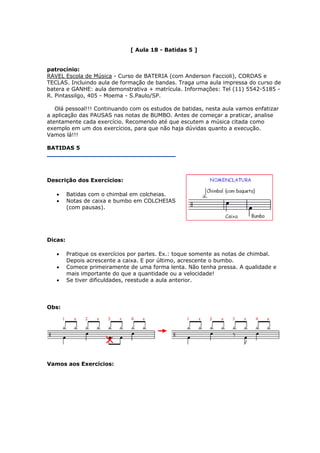[ Aula 18 - Batidas 5 ]
patrocínio:
RAVEL Escola de Música - Curso de BATERIA (com Anderson Faccioli), CORDAS e
TECLAS. Incluindo aula de formação de bandas. Traga uma aula impressa do curso de
batera e GANHE: aula demonstrativa + matrícula. Informações: Tel (11) 5542-5185 -
R. Pintassilgo, 405 - Moema - S.Paulo/SP.
Olá pessoal!!! Continuando com os estudos de batidas, nesta aula vamos enfatizar
a aplicação das PAUSAS nas notas de BUMBO. Antes de começar a praticar, analise
atentamente cada exercício. Recomendo até que escutem a música citada como
exemplo em um dos exercícios, para que não haja dúvidas quanto a execução.
Vamos lá!!!
BATIDAS 5
Descrição dos Exercícios:
• Batidas com o chimbal em colcheias.
• Notas de caixa e bumbo em COLCHEIAS
(com pausas).
Dicas:
• Pratique os exercícios por partes. Ex.: toque somente as notas de chimbal.
Depois acrescente a caixa. E por último, acrescente o bumbo.
• Comece primeiramente de uma forma lenta. Não tenha pressa. A qualidade e
mais importante do que a quantidade ou a velocidade!
• Se tiver dificuldades, reestude a aula anterior.
Obs:
Vamos aos Exercícios:
 