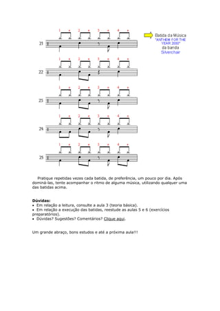 Pratique repetidas vezes cada batida, de preferência, um pouco por dia. Após
dominá-las, tente acompanhar o ritmo de alguma música, utilizando qualquer uma
das batidas acima.
Dúvidas:
• Em relação a leitura, consulte a aula 3 (teoria básica).
• Em relação a execução das batidas, reestude as aulas 5 e 6 (exercícios
preparatórios).
• Dúvidas? Sugestões? Comentários? Clique aqui.
m grande abraço, bons estudos e até a próxima aula!!!U
 