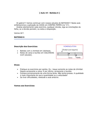 [ Aula 19 - Batidas 6 ]
Oi galera!!! Vamos continuar com nossos estudos de BATIDAS!!! Nesta aula
enfatizaremos a aplicação da CAIXA em CONTRA-TEMPO (no "e").
Analise atentamente cada exercício, qualquer dúvida, siga as orientações da
folha, se a dúvida persistir, eu estou a disposição.
Vamos lá!!!
BATIDAS 6
Descrição dos Exercícios:
• Batidas com o chimbal em colcheias.
• Notas de caixa e bumbo em COLCHEIAS
(com pausas).
Dicas:
• Pratique os exercícios por partes. Ex.: toque somente as notas de chimbal.
Depois acrescente a caixa. E por último, acrescente o bumbo.
• Comece primeiramente de uma forma lenta. Não tenha pressa. A qualidade
e mais importante do que a quantidade ou a velocidade!
• Se tiver dificuldades, reestude a aula anterior.
Vamos aos Exercícios:
 
