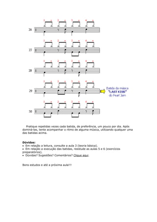 Pratique repetidas vezes cada batida, de preferência, um pouco por dia. Após
dominá-las, tente acompanhar o ritmo de alguma música, utilizando qualquer uma
das batidas acima.
Dúvidas:
• Em relação a leitura, consulte a aula 3 (teoria básica).
• Em relação a execução das batidas, reestude as aulas 5 e 6 (exercícios
preparatórios).
• Dúvidas? Sugestões? Comentários? Clique aqui.
Bons estudos e até a próxima aula!!!
 