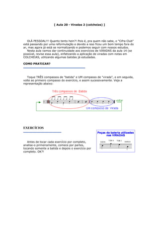 [ Aula 20 - Viradas 2 (colcheias) ]
OLÁ PESSOAL!!! Quanto tento hein?! Pois é, pra quem não sabe, o "Cifra Club"
está passando por uma reformulação e devido a isso ficou um bom tempo fora do
ar, mas agora já está se normalizando e podemos seguir com nossos estudos.
Nesta aula vamos dar continuidade aos exercícios de VIRADAS da aula 14 (se
possível, revise essa aula), enfatizando a aplicação de viradas com notas em
COLCHEIAS, utilizando algumas batidas já estudadas.
COMO PRATICAR?
Toque TRÊS compassos de "batida" e UM compasso de "virada", e em seguida,
volte ao primeiro compasso do exercício, e assim sucessivamente. Veja a
representação abaixo:
EXERCÍCIOS
Antes de tocar cada exercício por completo,
analise-o primeiramente, comece por partes,
tocando somente a batida e depois o exercício por
completo. OK?!
 