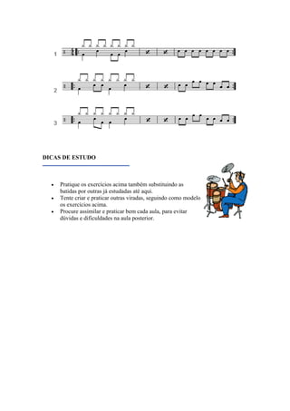 DICAS DE ESTUDO
• Pratique os exercícios acima também substituindo as
batidas por outras já estudadas até aqui.
• Tente criar e praticar outras viradas, seguindo como modelo
os exercícios acima.
• Procure assimilar e praticar bem cada aula, para evitar
dúvidas e dificuldades na aula posterior.
 