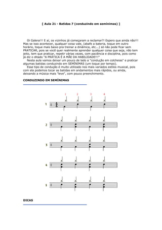 [ Aula 21 - Batidas 7 (conduzindo em semínimas) ]
Oi Galera!!! E aí, os vizinhos já começaram a reclamar?! Espero que ainda não!!!
Mas se isso acontecer, qualquer coisa vale, (abafe a bateria, toque em outro
horário, toque mais baixo pra treinar a dinâmica, etc...) só não pode ficar sem
PRATICAR, pois se você quer realmente aprender qualquer coisa que seja, não tem
jeito, tem que praticar, repetir várias vezes, com paciência e disciplina, pois como
já diz o ditado "A PRÁTICA É A MÃE DA HABILIDADE!!!"
Nesta aula vamos deixar um pouco de lado a "condução em colcheias" e praticar
algumas batidas conduzindo em SEMÍNIMAS (um toque por tempo).
Esse tipo de condução é muito utilizado nos mais variados estilos musical, pois
com ela podemos tocar as batidas em andamentos mais rápidos, ou ainda,
deixando a música mais "leve", com pouco preenchimento.
CONDUZINDO EM SEMÍNIMAS
DICAS
 