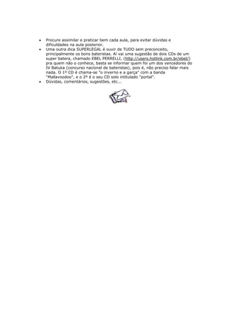 • Procure assimilar e praticar bem cada aula, para evitar dúvidas e
dificuldades na aula posterior.
• Uma outra dica SUPERLEGAL é ouvir de TUDO sem preconceito,
principalmente os bons bateristas. Aí vai uma sugestão de dois CDs de um
super batera, chamado EBEL PERRELLI, (http://users.hotlink.com.br/ebel/)
pra quem não o conhece, basta se informar quem foi um dos vencedores do
IV Batuka (concurso nacional de bateristas), pois é, não preciso falar mais
nada. O 1º CD é chama-se "o inverno e a garça" com a banda
"Mallavoodoo", e o 2º é o seu CD solo intitulado "portal".
• Dúvidas, comentários, sugestões, etc...
 