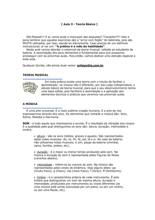[ Aula 3 - Teoria Básica ]
Olá Pessoal!!! E aí, como anda o manuseio das baquetas? Tranqüilo??!! Vale a
pena lembrar que aqueles exercícios são o “arroz com feijão” do baterista, pois são
MUITO utilizados, por isso, estude-os diariamente. Caso precise de um estímulo
motivacional, aí vai um: “A prática é a mãe da habilidade”.
Nesta aula vamos abordar o essencial da teoria musical, voltada ao estudante de
bateria. A assimilação dos seus elementos é fundamental para que possamos
prosseguir com as próximas aulas. Pois então, vamos dedicar uma atenção especial a
essa aula.
Qualquer dúvida, não pense duas vezes: anfago@ig.com.br.
TEORIA MUSICAL
Em toda prática existe uma teoria com o intuito de facilitar o
aprendizado; na música não é diferente, por isso julgo indispensável, o
estudo básico da teoria musical, para que o seu desenvolvimento tenha
uma base sólida, pois facilitará a assimilação e a aplicação dos
elementos técnicos e práticos que veremos nas próximas aulas.
A MÚSICA
É uma arte universal. É a mais sublime criação humana. É a arte de nos
expressarmos através dos sons. Os elementos que compõe a música são: Som,
Ritmo, Melodia e Harmonia.
SOM - é tudo aquilo que impressiona o ouvido. É o resultado da vibração dos corpos.
E a qualidade pela qual distinguimos os sons são: altura, duração, intensidade e
timbre.
• altura - são os sons médios, graves e agudos. São representados
pelas notas musicais: dó, ré, mi, fá, sol, lá e si. No caso da bateria,
não utilizamos notas musicais, e sim, peças da bateria (chimbal,
caixa, bumbo, pratos, etc).
• duração - é o maior ou menor tempo produzido pelo som. Na
música a duração do som é representada pelas Figuras de Notas
(veremos abaixo).
• intensidade - refere-se ao volume do som. Na música são
representados pelos sinais de dinâmica. Veja alguns deles: pp
(muito fraco); p (fraco); mp (meio fraco); f (forte); ff (fortíssimo).
• timbre - é a característica própria de cada instrumento. É pelo
timbre que distinguimos um som da mesma altura, duração e
intensidade, produzidos por instrumentos ou vozes diferentes (se
uma música está sendo executada por um piano, ou por um violino,
ou por uma flauta, etc).
 