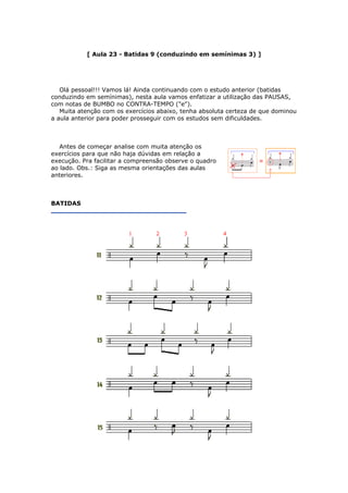 [ Aula 23 - Batidas 9 (conduzindo em semínimas 3) ]
Olá pessoal!!! Vamos lá! Ainda continuando com o estudo anterior (batidas
conduzindo em semínimas), nesta aula vamos enfatizar a utilização das PAUSAS,
com notas de BUMBO no CONTRA-TEMPO ("e").
Muita atenção com os exercícios abaixo, tenha absoluta certeza de que dominou
a aula anterior para poder prosseguir com os estudos sem dificuldades.
Antes de começar analise com muita atenção os
exercícios para que não haja dúvidas em relação a
execução. Pra facilitar a compreensão observe o quadro
ao lado. Obs.: Siga as mesma orientações das aulas
anteriores.
BATIDAS
 